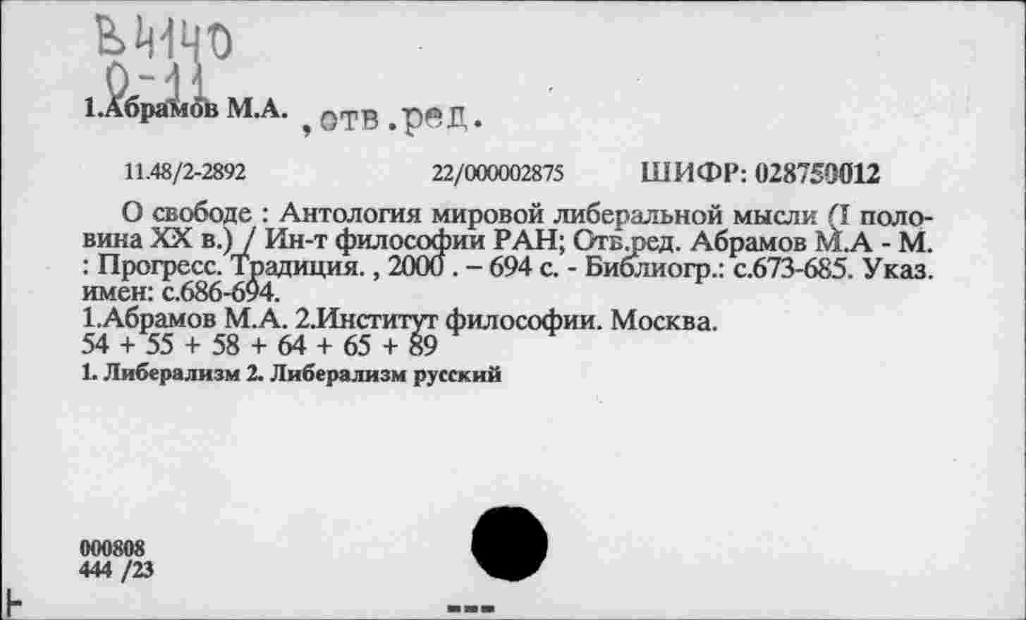 ﻿ЬМЧО 1,Лбра1<^в М.А.
отв.ред.
11.48/2-2892	22/000002875 ШИФР: 028759012
О свободе : Антология мировой либеральной мысли (I половина XX в.) / Ин-т философии РАН; Отслзед. Абрамов М.А - М. : Прогресс. Традиция., 2000. - 694 с. - Библиогр.: с.673-685. Указ, имен: с.686-694.
1.Абрамов М.А. 2.Институт философии. Москва.
54 + 55 + 58 + 64 + 65 + 89
1. Либерализм 2. Либерализм русский
000808
444 /23